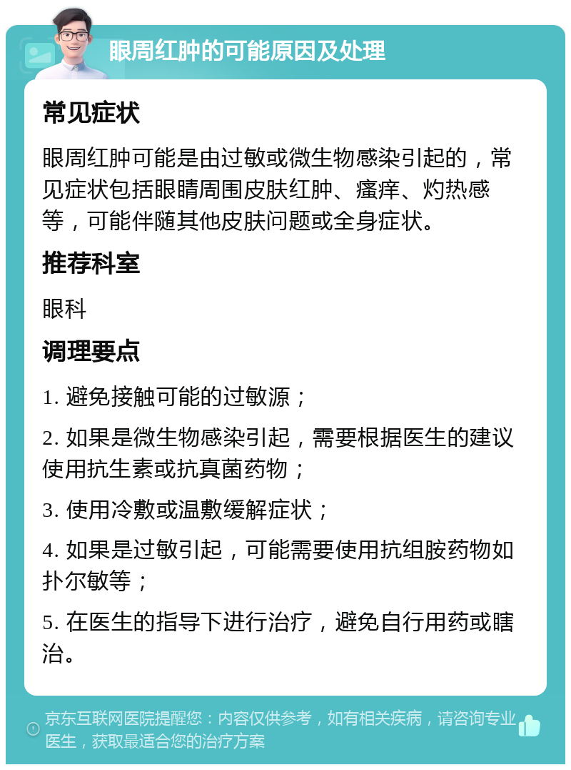 眼周红肿的可能原因及处理 常见症状 眼周红肿可能是由过敏或微生物感染引起的，常见症状包括眼睛周围皮肤红肿、瘙痒、灼热感等，可能伴随其他皮肤问题或全身症状。 推荐科室 眼科 调理要点 1. 避免接触可能的过敏源； 2. 如果是微生物感染引起，需要根据医生的建议使用抗生素或抗真菌药物； 3. 使用冷敷或温敷缓解症状； 4. 如果是过敏引起，可能需要使用抗组胺药物如扑尔敏等； 5. 在医生的指导下进行治疗，避免自行用药或瞎治。