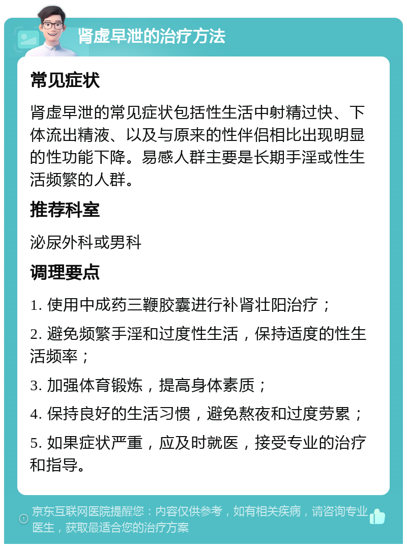 肾虚早泄的治疗方法 常见症状 肾虚早泄的常见症状包括性生活中射精过快、下体流出精液、以及与原来的性伴侣相比出现明显的性功能下降。易感人群主要是长期手淫或性生活频繁的人群。 推荐科室 泌尿外科或男科 调理要点 1. 使用中成药三鞭胶囊进行补肾壮阳治疗； 2. 避免频繁手淫和过度性生活，保持适度的性生活频率； 3. 加强体育锻炼，提高身体素质； 4. 保持良好的生活习惯，避免熬夜和过度劳累； 5. 如果症状严重，应及时就医，接受专业的治疗和指导。