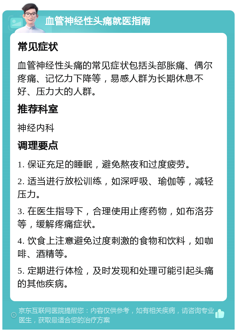 血管神经性头痛就医指南 常见症状 血管神经性头痛的常见症状包括头部胀痛、偶尔疼痛、记忆力下降等，易感人群为长期休息不好、压力大的人群。 推荐科室 神经内科 调理要点 1. 保证充足的睡眠，避免熬夜和过度疲劳。 2. 适当进行放松训练，如深呼吸、瑜伽等，减轻压力。 3. 在医生指导下，合理使用止疼药物，如布洛芬等，缓解疼痛症状。 4. 饮食上注意避免过度刺激的食物和饮料，如咖啡、酒精等。 5. 定期进行体检，及时发现和处理可能引起头痛的其他疾病。