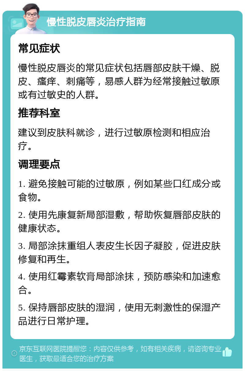 慢性脱皮唇炎治疗指南 常见症状 慢性脱皮唇炎的常见症状包括唇部皮肤干燥、脱皮、瘙痒、刺痛等，易感人群为经常接触过敏原或有过敏史的人群。 推荐科室 建议到皮肤科就诊，进行过敏原检测和相应治疗。 调理要点 1. 避免接触可能的过敏原，例如某些口红成分或食物。 2. 使用先康复新局部湿敷，帮助恢复唇部皮肤的健康状态。 3. 局部涂抹重组人表皮生长因子凝胶，促进皮肤修复和再生。 4. 使用红霉素软膏局部涂抹，预防感染和加速愈合。 5. 保持唇部皮肤的湿润，使用无刺激性的保湿产品进行日常护理。