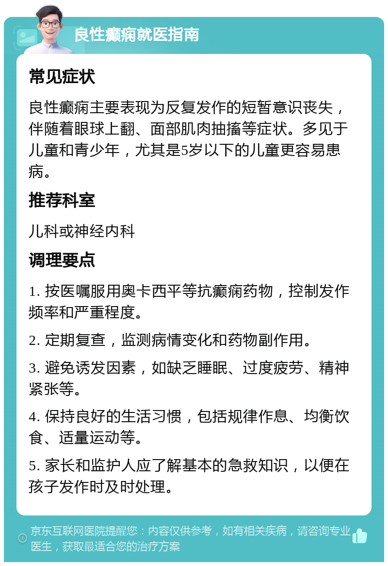 良性癫痫就医指南 常见症状 良性癫痫主要表现为反复发作的短暂意识丧失，伴随着眼球上翻、面部肌肉抽搐等症状。多见于儿童和青少年，尤其是5岁以下的儿童更容易患病。 推荐科室 儿科或神经内科 调理要点 1. 按医嘱服用奥卡西平等抗癫痫药物，控制发作频率和严重程度。 2. 定期复查，监测病情变化和药物副作用。 3. 避免诱发因素，如缺乏睡眠、过度疲劳、精神紧张等。 4. 保持良好的生活习惯，包括规律作息、均衡饮食、适量运动等。 5. 家长和监护人应了解基本的急救知识，以便在孩子发作时及时处理。