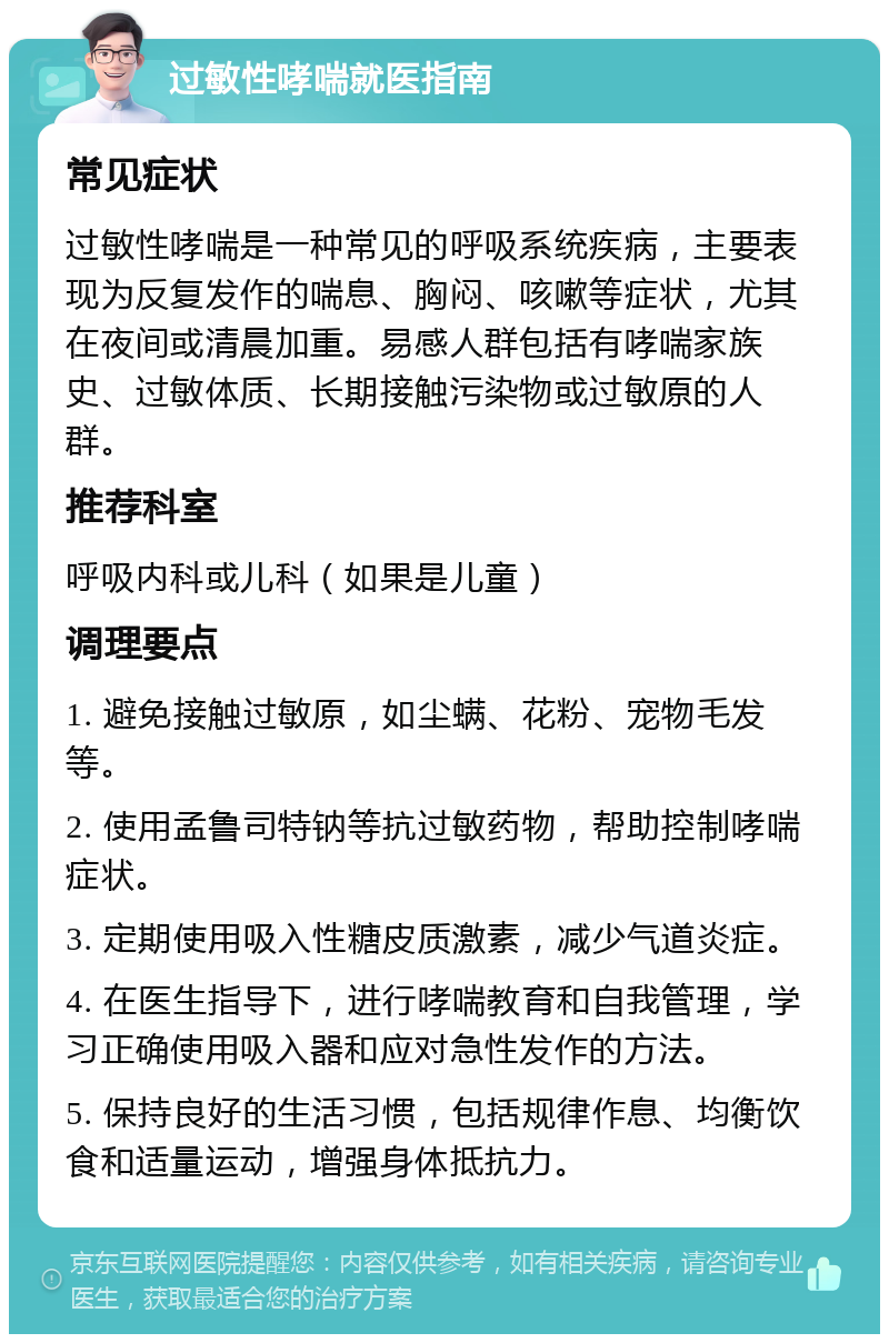 过敏性哮喘就医指南 常见症状 过敏性哮喘是一种常见的呼吸系统疾病，主要表现为反复发作的喘息、胸闷、咳嗽等症状，尤其在夜间或清晨加重。易感人群包括有哮喘家族史、过敏体质、长期接触污染物或过敏原的人群。 推荐科室 呼吸内科或儿科（如果是儿童） 调理要点 1. 避免接触过敏原，如尘螨、花粉、宠物毛发等。 2. 使用孟鲁司特钠等抗过敏药物，帮助控制哮喘症状。 3. 定期使用吸入性糖皮质激素，减少气道炎症。 4. 在医生指导下，进行哮喘教育和自我管理，学习正确使用吸入器和应对急性发作的方法。 5. 保持良好的生活习惯，包括规律作息、均衡饮食和适量运动，增强身体抵抗力。