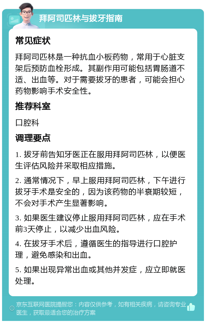 拜阿司匹林与拔牙指南 常见症状 拜阿司匹林是一种抗血小板药物，常用于心脏支架后预防血栓形成。其副作用可能包括胃肠道不适、出血等。对于需要拔牙的患者，可能会担心药物影响手术安全性。 推荐科室 口腔科 调理要点 1. 拔牙前告知牙医正在服用拜阿司匹林，以便医生评估风险并采取相应措施。 2. 通常情况下，早上服用拜阿司匹林，下午进行拔牙手术是安全的，因为该药物的半衰期较短，不会对手术产生显著影响。 3. 如果医生建议停止服用拜阿司匹林，应在手术前3天停止，以减少出血风险。 4. 在拔牙手术后，遵循医生的指导进行口腔护理，避免感染和出血。 5. 如果出现异常出血或其他并发症，应立即就医处理。