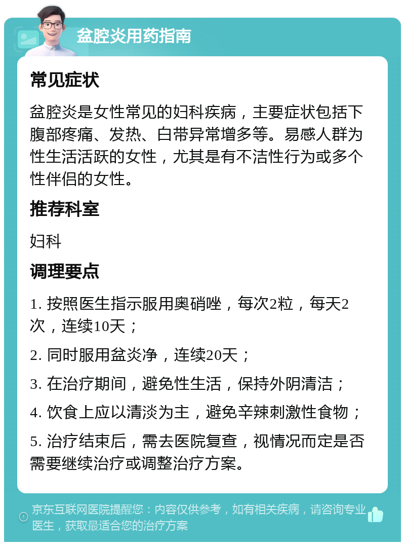 盆腔炎用药指南 常见症状 盆腔炎是女性常见的妇科疾病，主要症状包括下腹部疼痛、发热、白带异常增多等。易感人群为性生活活跃的女性，尤其是有不洁性行为或多个性伴侣的女性。 推荐科室 妇科 调理要点 1. 按照医生指示服用奥硝唑，每次2粒，每天2次，连续10天； 2. 同时服用盆炎净，连续20天； 3. 在治疗期间，避免性生活，保持外阴清洁； 4. 饮食上应以清淡为主，避免辛辣刺激性食物； 5. 治疗结束后，需去医院复查，视情况而定是否需要继续治疗或调整治疗方案。