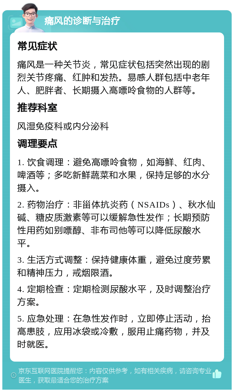 痛风的诊断与治疗 常见症状 痛风是一种关节炎，常见症状包括突然出现的剧烈关节疼痛、红肿和发热。易感人群包括中老年人、肥胖者、长期摄入高嘌呤食物的人群等。 推荐科室 风湿免疫科或内分泌科 调理要点 1. 饮食调理：避免高嘌呤食物，如海鲜、红肉、啤酒等；多吃新鲜蔬菜和水果，保持足够的水分摄入。 2. 药物治疗：非甾体抗炎药（NSAIDs）、秋水仙碱、糖皮质激素等可以缓解急性发作；长期预防性用药如别嘌醇、非布司他等可以降低尿酸水平。 3. 生活方式调整：保持健康体重，避免过度劳累和精神压力，戒烟限酒。 4. 定期检查：定期检测尿酸水平，及时调整治疗方案。 5. 应急处理：在急性发作时，立即停止活动，抬高患肢，应用冰袋或冷敷，服用止痛药物，并及时就医。