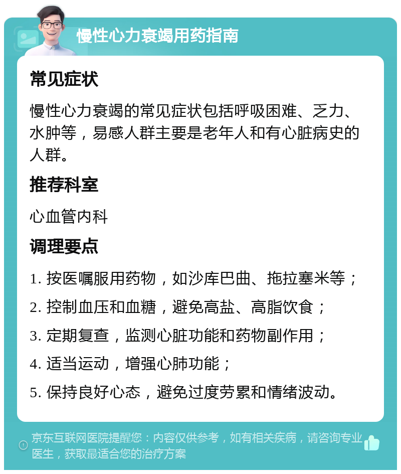 慢性心力衰竭用药指南 常见症状 慢性心力衰竭的常见症状包括呼吸困难、乏力、水肿等，易感人群主要是老年人和有心脏病史的人群。 推荐科室 心血管内科 调理要点 1. 按医嘱服用药物，如沙库巴曲、拖拉塞米等； 2. 控制血压和血糖，避免高盐、高脂饮食； 3. 定期复查，监测心脏功能和药物副作用； 4. 适当运动，增强心肺功能； 5. 保持良好心态，避免过度劳累和情绪波动。