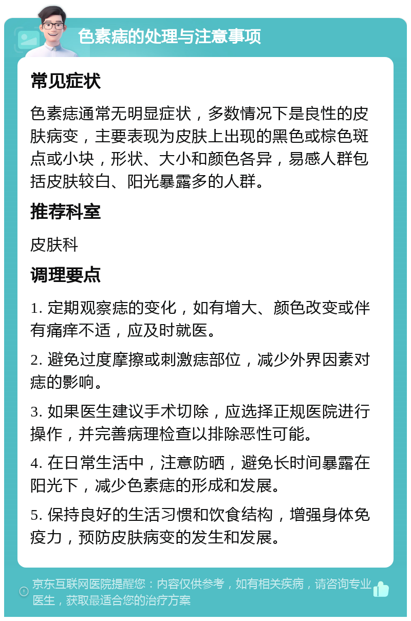 色素痣的处理与注意事项 常见症状 色素痣通常无明显症状，多数情况下是良性的皮肤病变，主要表现为皮肤上出现的黑色或棕色斑点或小块，形状、大小和颜色各异，易感人群包括皮肤较白、阳光暴露多的人群。 推荐科室 皮肤科 调理要点 1. 定期观察痣的变化，如有增大、颜色改变或伴有痛痒不适，应及时就医。 2. 避免过度摩擦或刺激痣部位，减少外界因素对痣的影响。 3. 如果医生建议手术切除，应选择正规医院进行操作，并完善病理检查以排除恶性可能。 4. 在日常生活中，注意防晒，避免长时间暴露在阳光下，减少色素痣的形成和发展。 5. 保持良好的生活习惯和饮食结构，增强身体免疫力，预防皮肤病变的发生和发展。