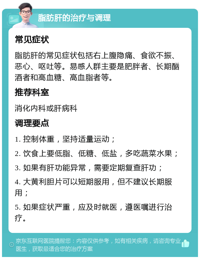 脂肪肝的治疗与调理 常见症状 脂肪肝的常见症状包括右上腹隐痛、食欲不振、恶心、呕吐等。易感人群主要是肥胖者、长期酗酒者和高血糖、高血脂者等。 推荐科室 消化内科或肝病科 调理要点 1. 控制体重，坚持适量运动； 2. 饮食上要低脂、低糖、低盐，多吃蔬菜水果； 3. 如果有肝功能异常，需要定期复查肝功； 4. 大黄利胆片可以短期服用，但不建议长期服用； 5. 如果症状严重，应及时就医，遵医嘱进行治疗。