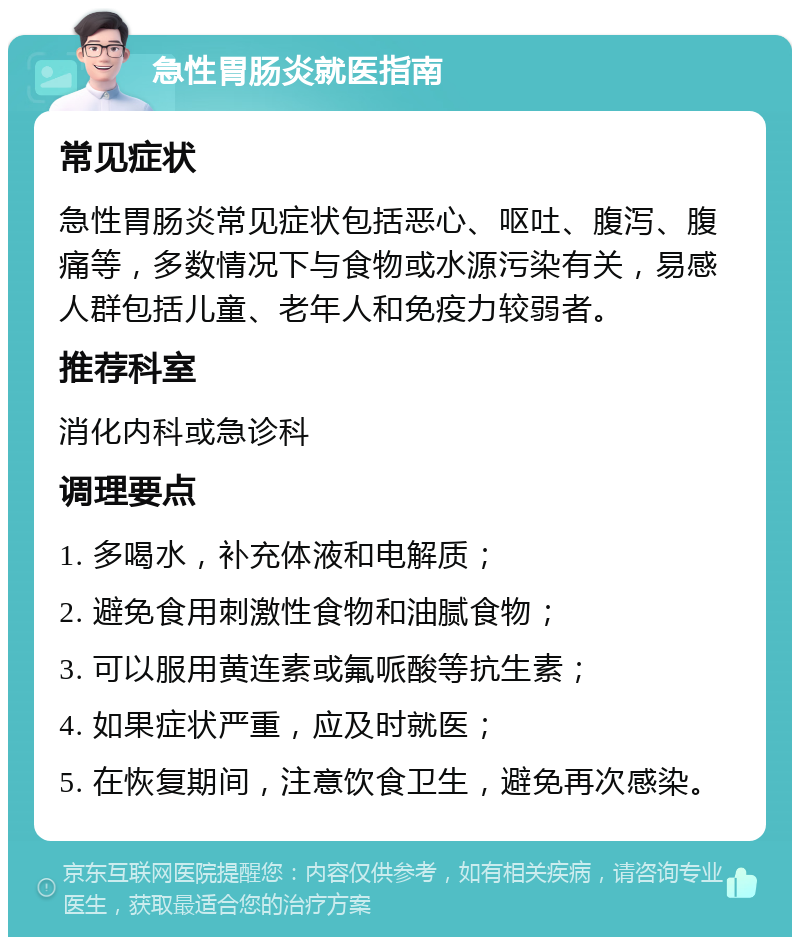 急性胃肠炎就医指南 常见症状 急性胃肠炎常见症状包括恶心、呕吐、腹泻、腹痛等，多数情况下与食物或水源污染有关，易感人群包括儿童、老年人和免疫力较弱者。 推荐科室 消化内科或急诊科 调理要点 1. 多喝水，补充体液和电解质； 2. 避免食用刺激性食物和油腻食物； 3. 可以服用黄连素或氟哌酸等抗生素； 4. 如果症状严重，应及时就医； 5. 在恢复期间，注意饮食卫生，避免再次感染。