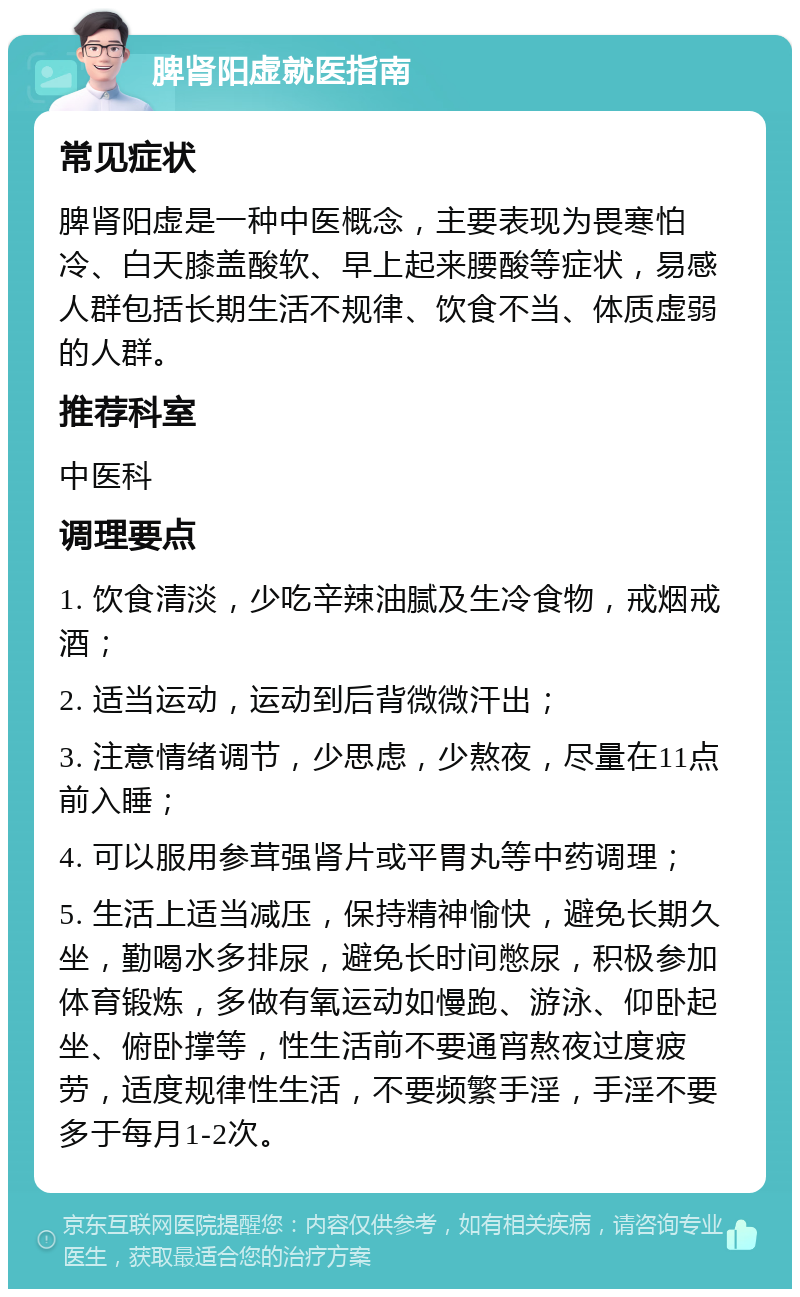 脾肾阳虚就医指南 常见症状 脾肾阳虚是一种中医概念，主要表现为畏寒怕冷、白天膝盖酸软、早上起来腰酸等症状，易感人群包括长期生活不规律、饮食不当、体质虚弱的人群。 推荐科室 中医科 调理要点 1. 饮食清淡，少吃辛辣油腻及生冷食物，戒烟戒酒； 2. 适当运动，运动到后背微微汗出； 3. 注意情绪调节，少思虑，少熬夜，尽量在11点前入睡； 4. 可以服用参茸强肾片或平胃丸等中药调理； 5. 生活上适当减压，保持精神愉快，避免长期久坐，勤喝水多排尿，避免长时间憋尿，积极参加体育锻炼，多做有氧运动如慢跑、游泳、仰卧起坐、俯卧撑等，性生活前不要通宵熬夜过度疲劳，适度规律性生活，不要频繁手淫，手淫不要多于每月1-2次。