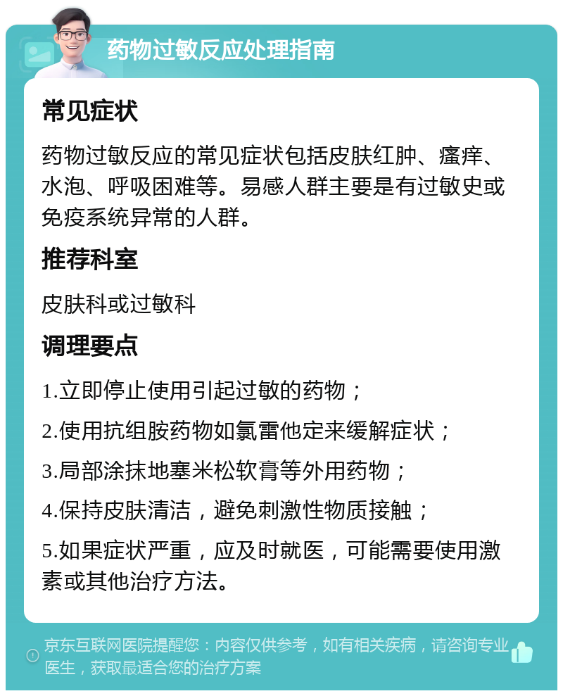 药物过敏反应处理指南 常见症状 药物过敏反应的常见症状包括皮肤红肿、瘙痒、水泡、呼吸困难等。易感人群主要是有过敏史或免疫系统异常的人群。 推荐科室 皮肤科或过敏科 调理要点 1.立即停止使用引起过敏的药物； 2.使用抗组胺药物如氯雷他定来缓解症状； 3.局部涂抹地塞米松软膏等外用药物； 4.保持皮肤清洁，避免刺激性物质接触； 5.如果症状严重，应及时就医，可能需要使用激素或其他治疗方法。