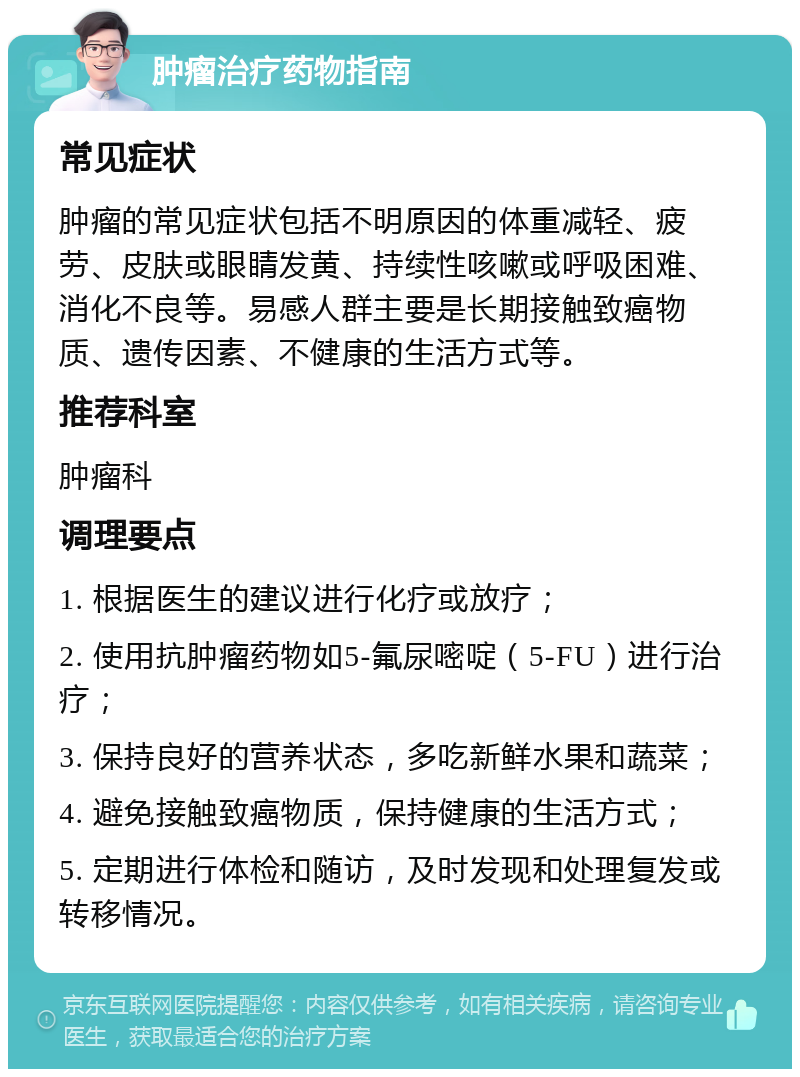 肿瘤治疗药物指南 常见症状 肿瘤的常见症状包括不明原因的体重减轻、疲劳、皮肤或眼睛发黄、持续性咳嗽或呼吸困难、消化不良等。易感人群主要是长期接触致癌物质、遗传因素、不健康的生活方式等。 推荐科室 肿瘤科 调理要点 1. 根据医生的建议进行化疗或放疗； 2. 使用抗肿瘤药物如5-氟尿嘧啶（5-FU）进行治疗； 3. 保持良好的营养状态，多吃新鲜水果和蔬菜； 4. 避免接触致癌物质，保持健康的生活方式； 5. 定期进行体检和随访，及时发现和处理复发或转移情况。