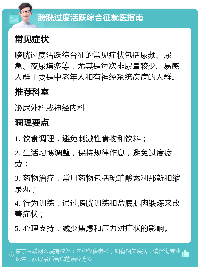 膀胱过度活跃综合征就医指南 常见症状 膀胱过度活跃综合征的常见症状包括尿频、尿急、夜尿增多等，尤其是每次排尿量较少。易感人群主要是中老年人和有神经系统疾病的人群。 推荐科室 泌尿外科或神经内科 调理要点 1. 饮食调理，避免刺激性食物和饮料； 2. 生活习惯调整，保持规律作息，避免过度疲劳； 3. 药物治疗，常用药物包括琥珀酸索利那新和缩泉丸； 4. 行为训练，通过膀胱训练和盆底肌肉锻炼来改善症状； 5. 心理支持，减少焦虑和压力对症状的影响。