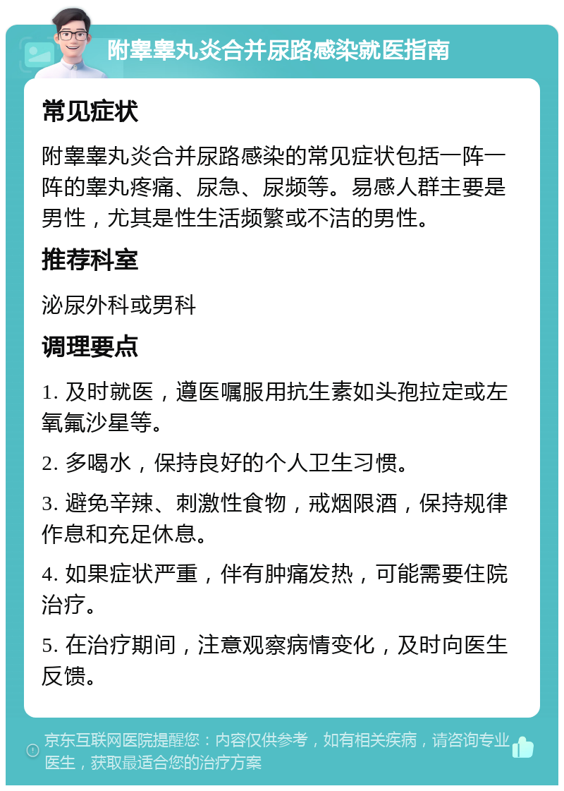 附睾睾丸炎合并尿路感染就医指南 常见症状 附睾睾丸炎合并尿路感染的常见症状包括一阵一阵的睾丸疼痛、尿急、尿频等。易感人群主要是男性，尤其是性生活频繁或不洁的男性。 推荐科室 泌尿外科或男科 调理要点 1. 及时就医，遵医嘱服用抗生素如头孢拉定或左氧氟沙星等。 2. 多喝水，保持良好的个人卫生习惯。 3. 避免辛辣、刺激性食物，戒烟限酒，保持规律作息和充足休息。 4. 如果症状严重，伴有肿痛发热，可能需要住院治疗。 5. 在治疗期间，注意观察病情变化，及时向医生反馈。