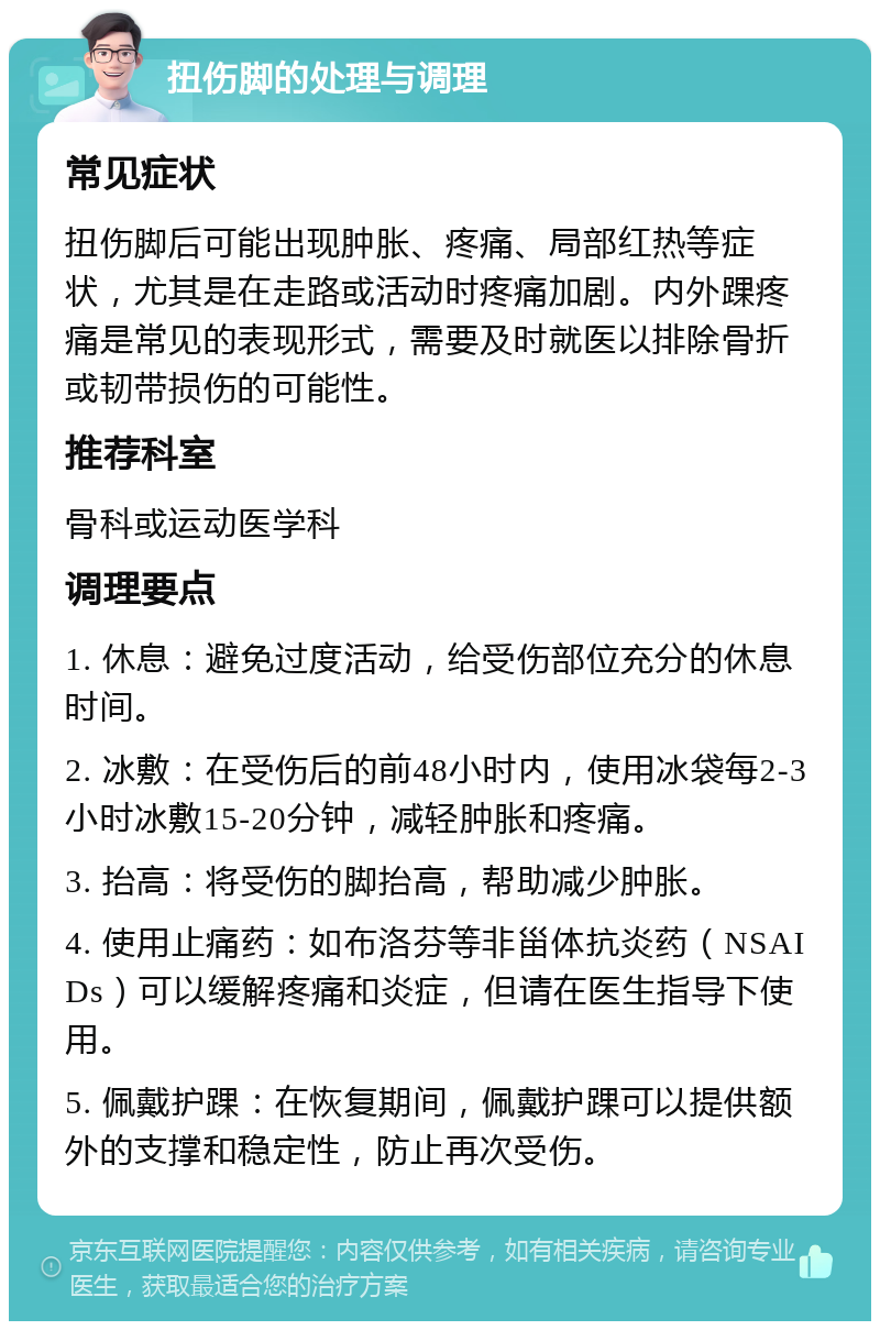 扭伤脚的处理与调理 常见症状 扭伤脚后可能出现肿胀、疼痛、局部红热等症状，尤其是在走路或活动时疼痛加剧。内外踝疼痛是常见的表现形式，需要及时就医以排除骨折或韧带损伤的可能性。 推荐科室 骨科或运动医学科 调理要点 1. 休息：避免过度活动，给受伤部位充分的休息时间。 2. 冰敷：在受伤后的前48小时内，使用冰袋每2-3小时冰敷15-20分钟，减轻肿胀和疼痛。 3. 抬高：将受伤的脚抬高，帮助减少肿胀。 4. 使用止痛药：如布洛芬等非甾体抗炎药（NSAIDs）可以缓解疼痛和炎症，但请在医生指导下使用。 5. 佩戴护踝：在恢复期间，佩戴护踝可以提供额外的支撑和稳定性，防止再次受伤。