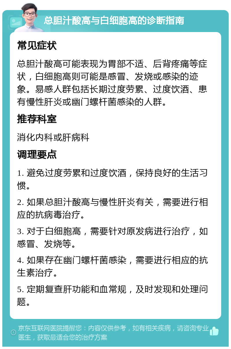 总胆汁酸高与白细胞高的诊断指南 常见症状 总胆汁酸高可能表现为胃部不适、后背疼痛等症状，白细胞高则可能是感冒、发烧或感染的迹象。易感人群包括长期过度劳累、过度饮酒、患有慢性肝炎或幽门螺杆菌感染的人群。 推荐科室 消化内科或肝病科 调理要点 1. 避免过度劳累和过度饮酒，保持良好的生活习惯。 2. 如果总胆汁酸高与慢性肝炎有关，需要进行相应的抗病毒治疗。 3. 对于白细胞高，需要针对原发病进行治疗，如感冒、发烧等。 4. 如果存在幽门螺杆菌感染，需要进行相应的抗生素治疗。 5. 定期复查肝功能和血常规，及时发现和处理问题。