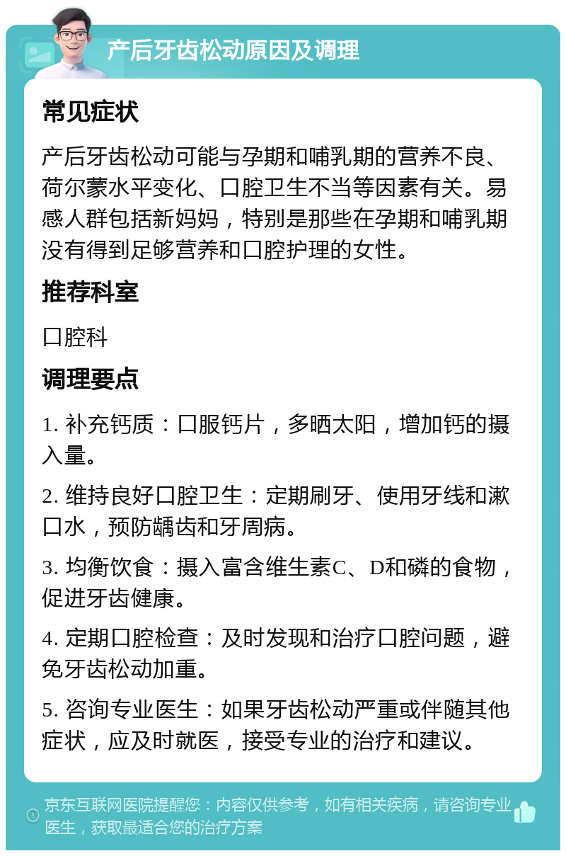 产后牙齿松动原因及调理 常见症状 产后牙齿松动可能与孕期和哺乳期的营养不良、荷尔蒙水平变化、口腔卫生不当等因素有关。易感人群包括新妈妈，特别是那些在孕期和哺乳期没有得到足够营养和口腔护理的女性。 推荐科室 口腔科 调理要点 1. 补充钙质：口服钙片，多晒太阳，增加钙的摄入量。 2. 维持良好口腔卫生：定期刷牙、使用牙线和漱口水，预防龋齿和牙周病。 3. 均衡饮食：摄入富含维生素C、D和磷的食物，促进牙齿健康。 4. 定期口腔检查：及时发现和治疗口腔问题，避免牙齿松动加重。 5. 咨询专业医生：如果牙齿松动严重或伴随其他症状，应及时就医，接受专业的治疗和建议。