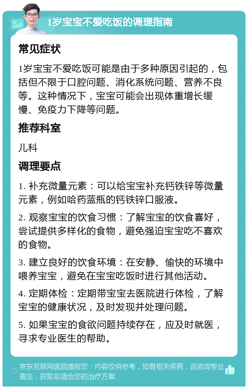 1岁宝宝不爱吃饭的调理指南 常见症状 1岁宝宝不爱吃饭可能是由于多种原因引起的，包括但不限于口腔问题、消化系统问题、营养不良等。这种情况下，宝宝可能会出现体重增长缓慢、免疫力下降等问题。 推荐科室 儿科 调理要点 1. 补充微量元素：可以给宝宝补充钙铁锌等微量元素，例如哈药蓝瓶的钙铁锌口服液。 2. 观察宝宝的饮食习惯：了解宝宝的饮食喜好，尝试提供多样化的食物，避免强迫宝宝吃不喜欢的食物。 3. 建立良好的饮食环境：在安静、愉快的环境中喂养宝宝，避免在宝宝吃饭时进行其他活动。 4. 定期体检：定期带宝宝去医院进行体检，了解宝宝的健康状况，及时发现并处理问题。 5. 如果宝宝的食欲问题持续存在，应及时就医，寻求专业医生的帮助。