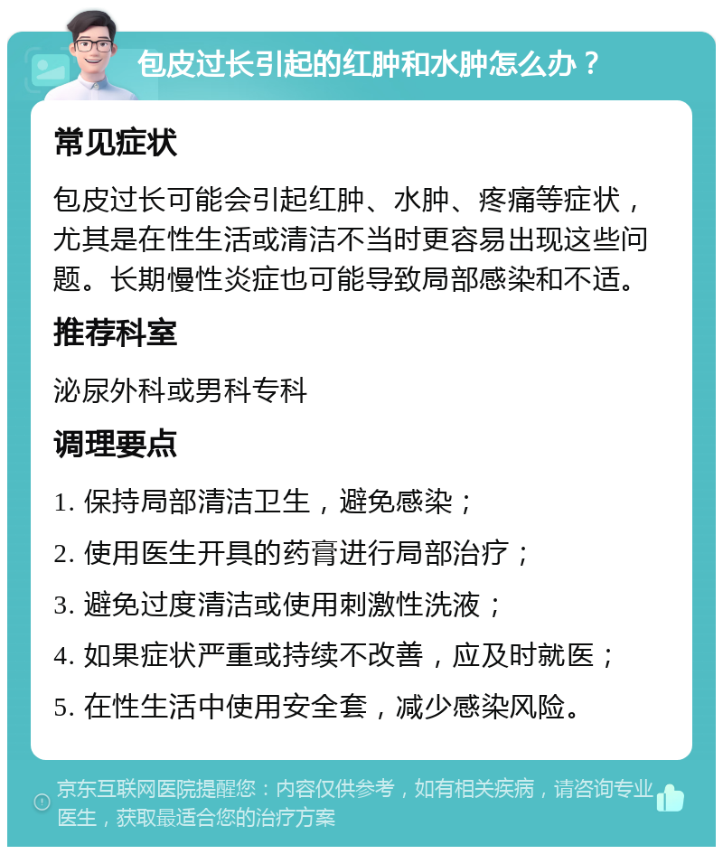 包皮过长引起的红肿和水肿怎么办？ 常见症状 包皮过长可能会引起红肿、水肿、疼痛等症状，尤其是在性生活或清洁不当时更容易出现这些问题。长期慢性炎症也可能导致局部感染和不适。 推荐科室 泌尿外科或男科专科 调理要点 1. 保持局部清洁卫生，避免感染； 2. 使用医生开具的药膏进行局部治疗； 3. 避免过度清洁或使用刺激性洗液； 4. 如果症状严重或持续不改善，应及时就医； 5. 在性生活中使用安全套，减少感染风险。