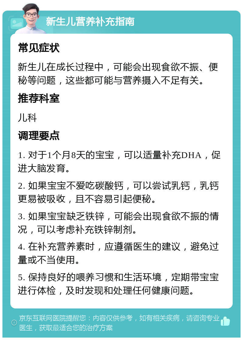 新生儿营养补充指南 常见症状 新生儿在成长过程中，可能会出现食欲不振、便秘等问题，这些都可能与营养摄入不足有关。 推荐科室 儿科 调理要点 1. 对于1个月8天的宝宝，可以适量补充DHA，促进大脑发育。 2. 如果宝宝不爱吃碳酸钙，可以尝试乳钙，乳钙更易被吸收，且不容易引起便秘。 3. 如果宝宝缺乏铁锌，可能会出现食欲不振的情况，可以考虑补充铁锌制剂。 4. 在补充营养素时，应遵循医生的建议，避免过量或不当使用。 5. 保持良好的喂养习惯和生活环境，定期带宝宝进行体检，及时发现和处理任何健康问题。