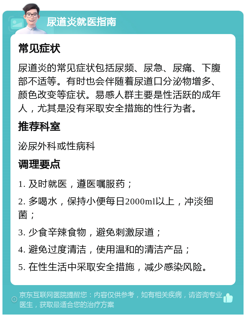 尿道炎就医指南 常见症状 尿道炎的常见症状包括尿频、尿急、尿痛、下腹部不适等。有时也会伴随着尿道口分泌物增多、颜色改变等症状。易感人群主要是性活跃的成年人，尤其是没有采取安全措施的性行为者。 推荐科室 泌尿外科或性病科 调理要点 1. 及时就医，遵医嘱服药； 2. 多喝水，保持小便每日2000ml以上，冲淡细菌； 3. 少食辛辣食物，避免刺激尿道； 4. 避免过度清洁，使用温和的清洁产品； 5. 在性生活中采取安全措施，减少感染风险。