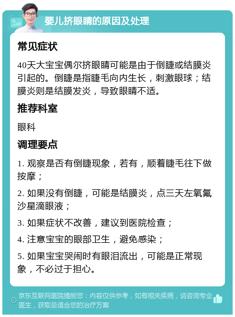 婴儿挤眼睛的原因及处理 常见症状 40天大宝宝偶尔挤眼睛可能是由于倒睫或结膜炎引起的。倒睫是指睫毛向内生长，刺激眼球；结膜炎则是结膜发炎，导致眼睛不适。 推荐科室 眼科 调理要点 1. 观察是否有倒睫现象，若有，顺着睫毛往下做按摩； 2. 如果没有倒睫，可能是结膜炎，点三天左氧氟沙星滴眼液； 3. 如果症状不改善，建议到医院检查； 4. 注意宝宝的眼部卫生，避免感染； 5. 如果宝宝哭闹时有眼泪流出，可能是正常现象，不必过于担心。