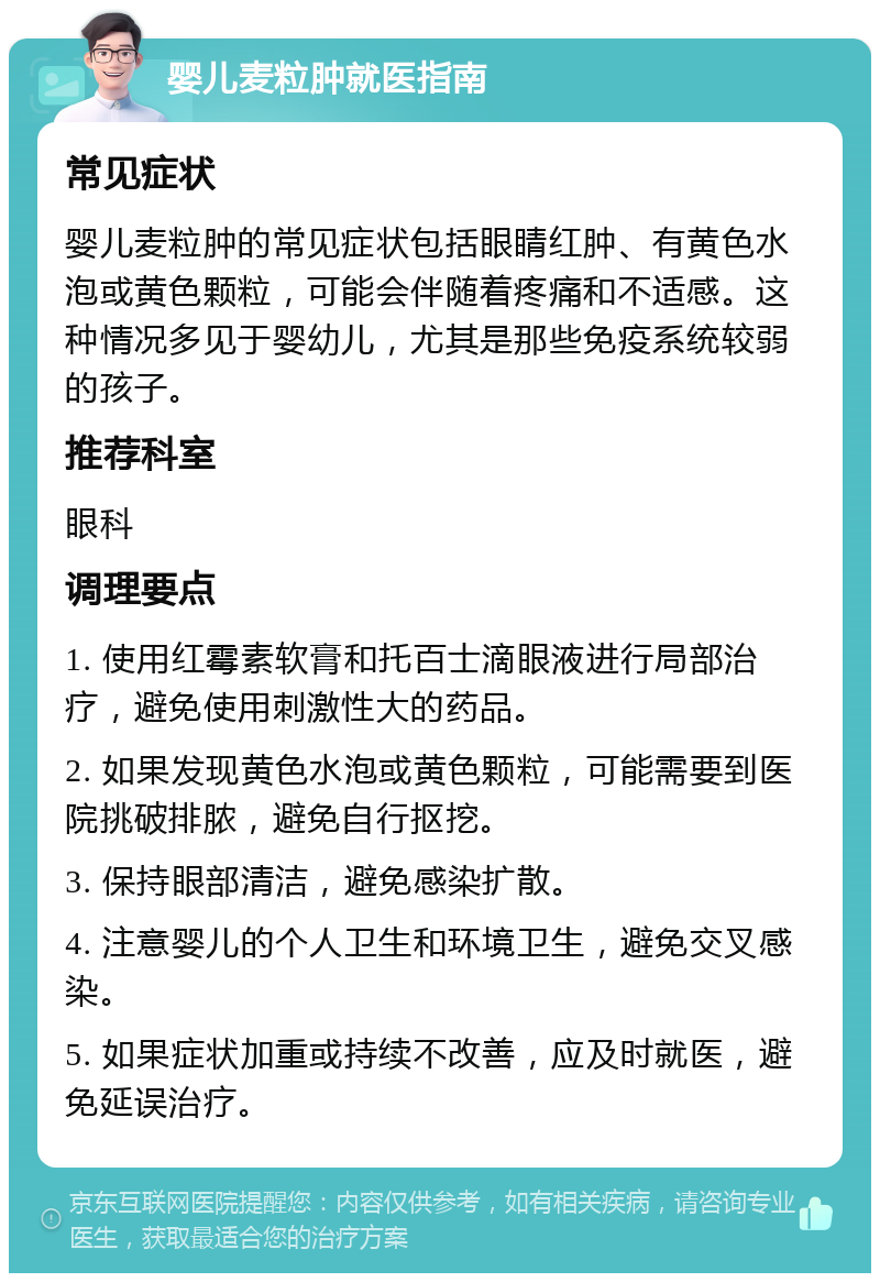 婴儿麦粒肿就医指南 常见症状 婴儿麦粒肿的常见症状包括眼睛红肿、有黄色水泡或黄色颗粒，可能会伴随着疼痛和不适感。这种情况多见于婴幼儿，尤其是那些免疫系统较弱的孩子。 推荐科室 眼科 调理要点 1. 使用红霉素软膏和托百士滴眼液进行局部治疗，避免使用刺激性大的药品。 2. 如果发现黄色水泡或黄色颗粒，可能需要到医院挑破排脓，避免自行抠挖。 3. 保持眼部清洁，避免感染扩散。 4. 注意婴儿的个人卫生和环境卫生，避免交叉感染。 5. 如果症状加重或持续不改善，应及时就医，避免延误治疗。