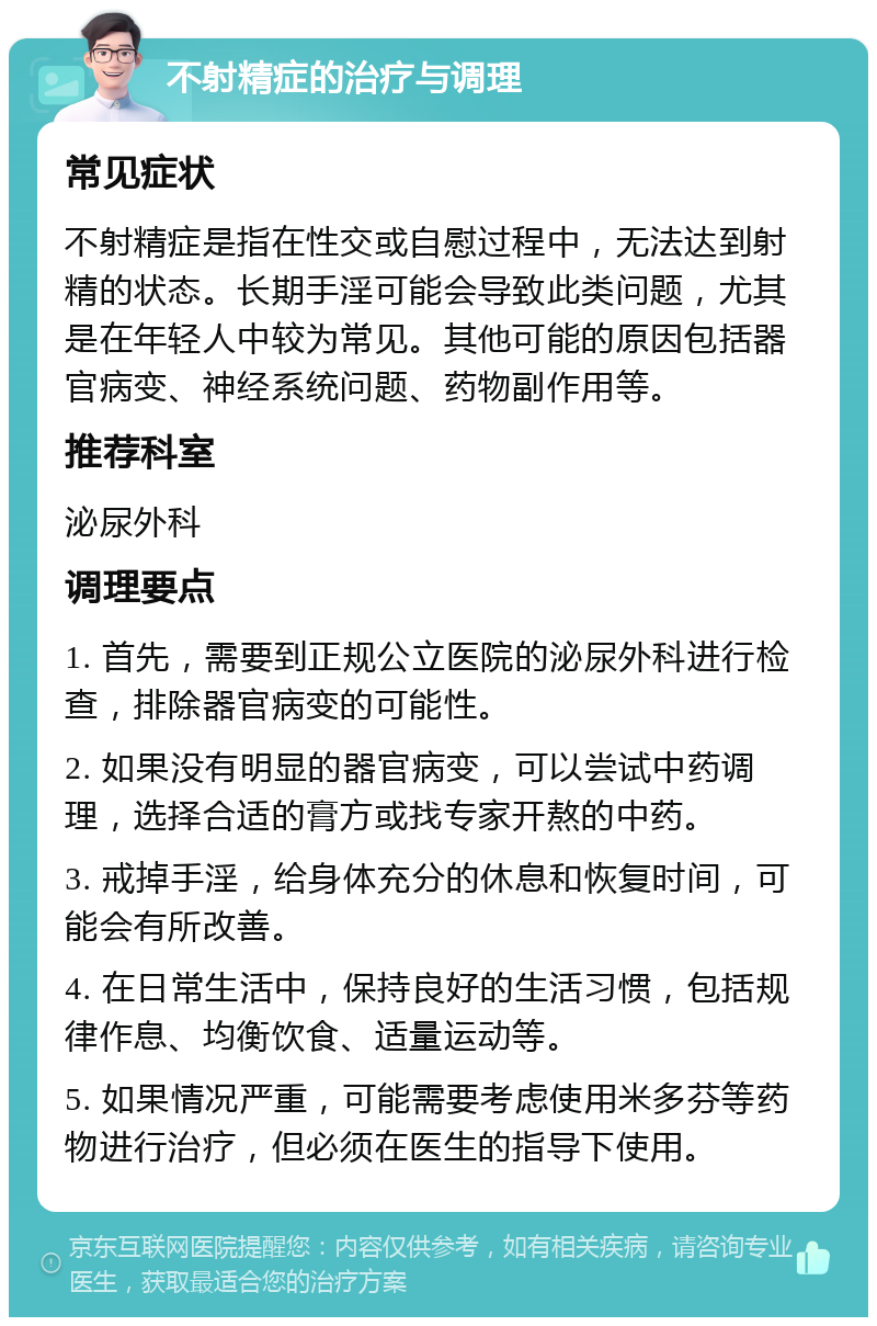 不射精症的治疗与调理 常见症状 不射精症是指在性交或自慰过程中，无法达到射精的状态。长期手淫可能会导致此类问题，尤其是在年轻人中较为常见。其他可能的原因包括器官病变、神经系统问题、药物副作用等。 推荐科室 泌尿外科 调理要点 1. 首先，需要到正规公立医院的泌尿外科进行检查，排除器官病变的可能性。 2. 如果没有明显的器官病变，可以尝试中药调理，选择合适的膏方或找专家开熬的中药。 3. 戒掉手淫，给身体充分的休息和恢复时间，可能会有所改善。 4. 在日常生活中，保持良好的生活习惯，包括规律作息、均衡饮食、适量运动等。 5. 如果情况严重，可能需要考虑使用米多芬等药物进行治疗，但必须在医生的指导下使用。