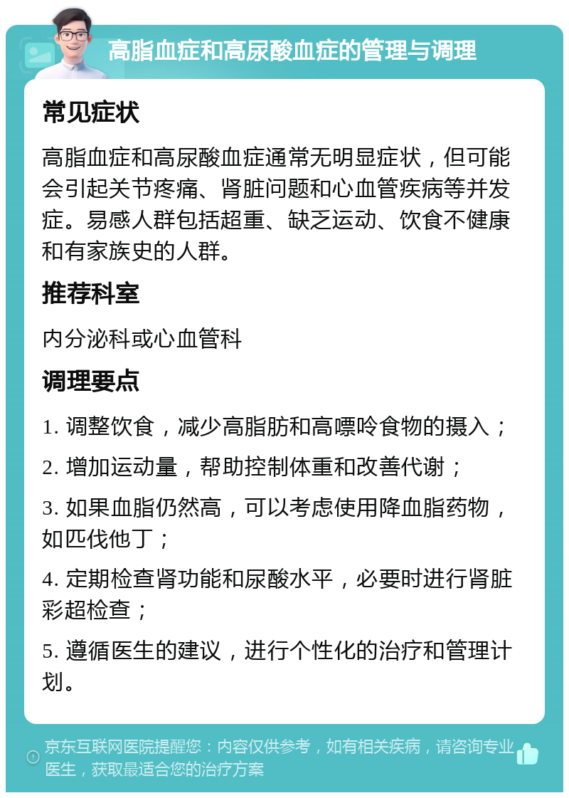 高脂血症和高尿酸血症的管理与调理 常见症状 高脂血症和高尿酸血症通常无明显症状，但可能会引起关节疼痛、肾脏问题和心血管疾病等并发症。易感人群包括超重、缺乏运动、饮食不健康和有家族史的人群。 推荐科室 内分泌科或心血管科 调理要点 1. 调整饮食，减少高脂肪和高嘌呤食物的摄入； 2. 增加运动量，帮助控制体重和改善代谢； 3. 如果血脂仍然高，可以考虑使用降血脂药物，如匹伐他丁； 4. 定期检查肾功能和尿酸水平，必要时进行肾脏彩超检查； 5. 遵循医生的建议，进行个性化的治疗和管理计划。