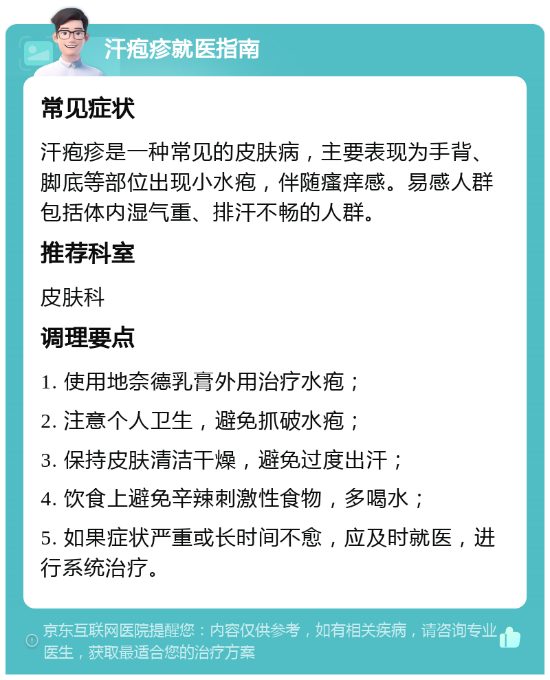 汗疱疹就医指南 常见症状 汗疱疹是一种常见的皮肤病，主要表现为手背、脚底等部位出现小水疱，伴随瘙痒感。易感人群包括体内湿气重、排汗不畅的人群。 推荐科室 皮肤科 调理要点 1. 使用地奈德乳膏外用治疗水疱； 2. 注意个人卫生，避免抓破水疱； 3. 保持皮肤清洁干燥，避免过度出汗； 4. 饮食上避免辛辣刺激性食物，多喝水； 5. 如果症状严重或长时间不愈，应及时就医，进行系统治疗。