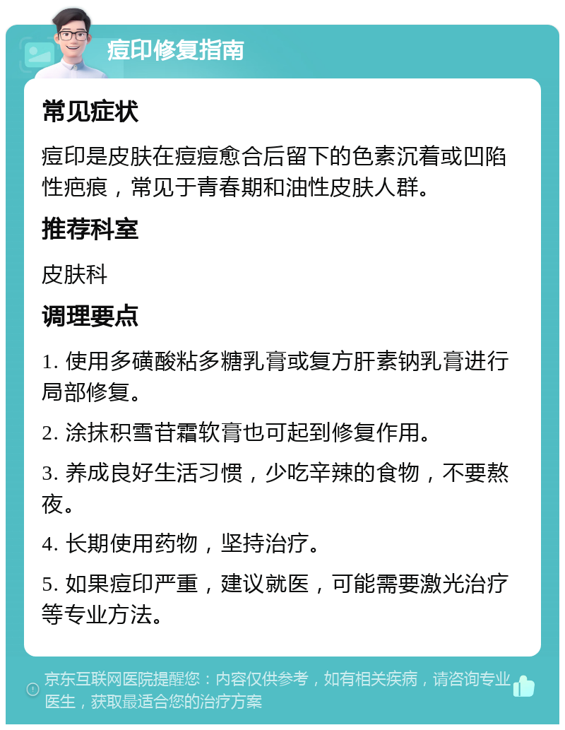 痘印修复指南 常见症状 痘印是皮肤在痘痘愈合后留下的色素沉着或凹陷性疤痕，常见于青春期和油性皮肤人群。 推荐科室 皮肤科 调理要点 1. 使用多磺酸粘多糖乳膏或复方肝素钠乳膏进行局部修复。 2. 涂抹积雪苷霜软膏也可起到修复作用。 3. 养成良好生活习惯，少吃辛辣的食物，不要熬夜。 4. 长期使用药物，坚持治疗。 5. 如果痘印严重，建议就医，可能需要激光治疗等专业方法。