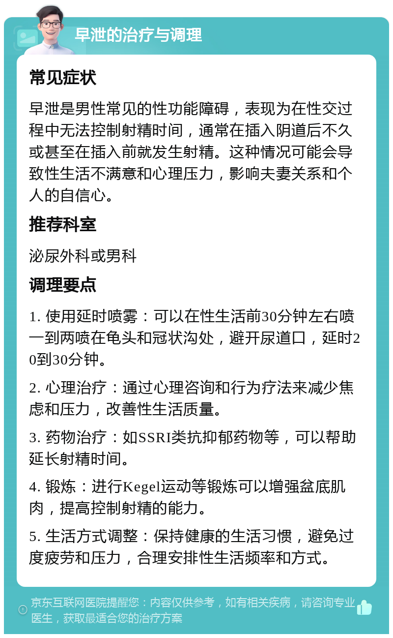 早泄的治疗与调理 常见症状 早泄是男性常见的性功能障碍，表现为在性交过程中无法控制射精时间，通常在插入阴道后不久或甚至在插入前就发生射精。这种情况可能会导致性生活不满意和心理压力，影响夫妻关系和个人的自信心。 推荐科室 泌尿外科或男科 调理要点 1. 使用延时喷雾：可以在性生活前30分钟左右喷一到两喷在龟头和冠状沟处，避开尿道口，延时20到30分钟。 2. 心理治疗：通过心理咨询和行为疗法来减少焦虑和压力，改善性生活质量。 3. 药物治疗：如SSRI类抗抑郁药物等，可以帮助延长射精时间。 4. 锻炼：进行Kegel运动等锻炼可以增强盆底肌肉，提高控制射精的能力。 5. 生活方式调整：保持健康的生活习惯，避免过度疲劳和压力，合理安排性生活频率和方式。