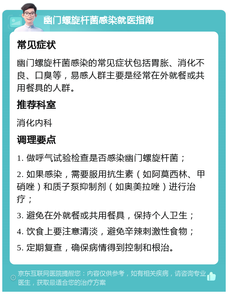 幽门螺旋杆菌感染就医指南 常见症状 幽门螺旋杆菌感染的常见症状包括胃胀、消化不良、口臭等，易感人群主要是经常在外就餐或共用餐具的人群。 推荐科室 消化内科 调理要点 1. 做呼气试验检查是否感染幽门螺旋杆菌； 2. 如果感染，需要服用抗生素（如阿莫西林、甲硝唑）和质子泵抑制剂（如奥美拉唑）进行治疗； 3. 避免在外就餐或共用餐具，保持个人卫生； 4. 饮食上要注意清淡，避免辛辣刺激性食物； 5. 定期复查，确保病情得到控制和根治。