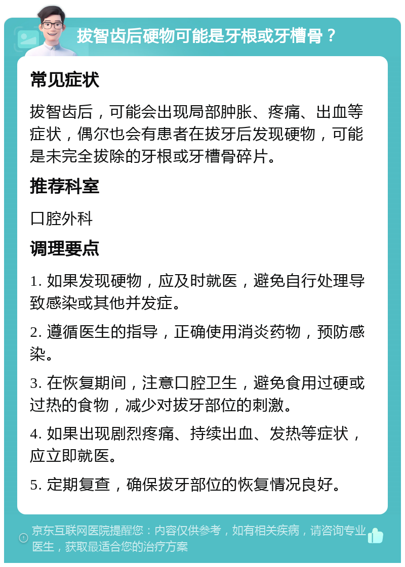 拔智齿后硬物可能是牙根或牙槽骨？ 常见症状 拔智齿后，可能会出现局部肿胀、疼痛、出血等症状，偶尔也会有患者在拔牙后发现硬物，可能是未完全拔除的牙根或牙槽骨碎片。 推荐科室 口腔外科 调理要点 1. 如果发现硬物，应及时就医，避免自行处理导致感染或其他并发症。 2. 遵循医生的指导，正确使用消炎药物，预防感染。 3. 在恢复期间，注意口腔卫生，避免食用过硬或过热的食物，减少对拔牙部位的刺激。 4. 如果出现剧烈疼痛、持续出血、发热等症状，应立即就医。 5. 定期复查，确保拔牙部位的恢复情况良好。