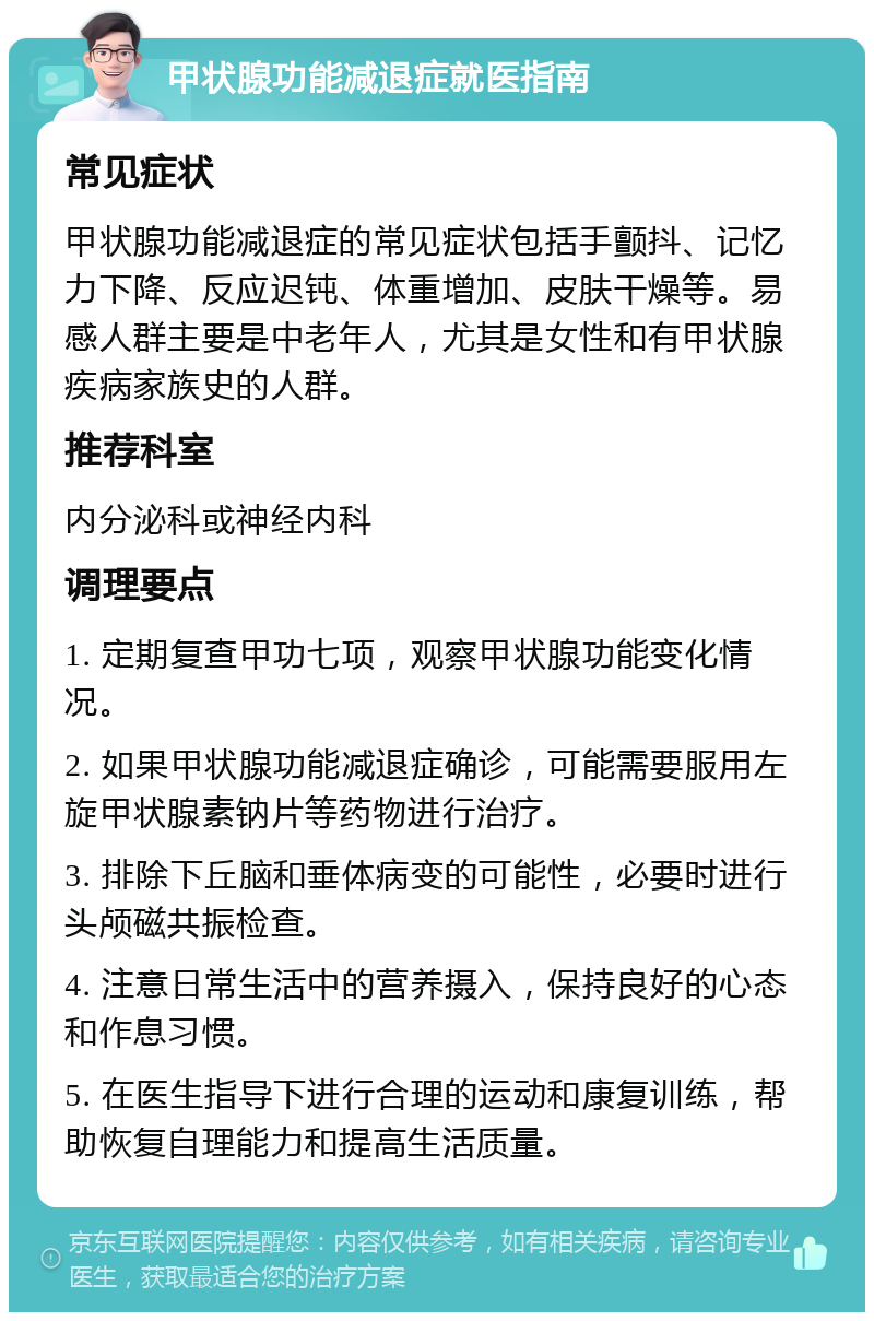 甲状腺功能减退症就医指南 常见症状 甲状腺功能减退症的常见症状包括手颤抖、记忆力下降、反应迟钝、体重增加、皮肤干燥等。易感人群主要是中老年人，尤其是女性和有甲状腺疾病家族史的人群。 推荐科室 内分泌科或神经内科 调理要点 1. 定期复查甲功七项，观察甲状腺功能变化情况。 2. 如果甲状腺功能减退症确诊，可能需要服用左旋甲状腺素钠片等药物进行治疗。 3. 排除下丘脑和垂体病变的可能性，必要时进行头颅磁共振检查。 4. 注意日常生活中的营养摄入，保持良好的心态和作息习惯。 5. 在医生指导下进行合理的运动和康复训练，帮助恢复自理能力和提高生活质量。