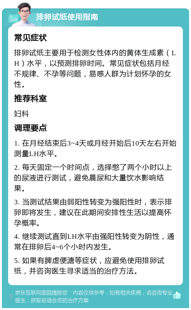 排卵试纸使用指南 常见症状 排卵试纸主要用于检测女性体内的黄体生成素（LH）水平，以预测排卵时间。常见症状包括月经不规律、不孕等问题，易感人群为计划怀孕的女性。 推荐科室 妇科 调理要点 1. 在月经结束后3~4天或月经开始后10天左右开始测量LH水平。 2. 每天固定一个时间点，选择憋了两个小时以上的尿液进行测试，避免晨尿和大量饮水影响结果。 3. 当测试结果由弱阳性转变为强阳性时，表示排卵即将发生，建议在此期间安排性生活以提高怀孕概率。 4. 继续测试直到LH水平由强阳性转变为阴性，通常在排卵后4~6个小时内发生。 5. 如果有脾虚便溏等症状，应避免使用排卵试纸，并咨询医生寻求适当的治疗方法。