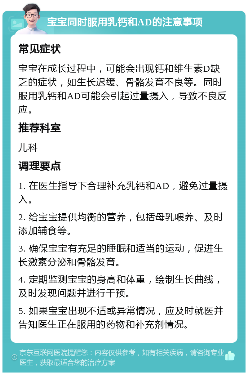 宝宝同时服用乳钙和AD的注意事项 常见症状 宝宝在成长过程中，可能会出现钙和维生素D缺乏的症状，如生长迟缓、骨骼发育不良等。同时服用乳钙和AD可能会引起过量摄入，导致不良反应。 推荐科室 儿科 调理要点 1. 在医生指导下合理补充乳钙和AD，避免过量摄入。 2. 给宝宝提供均衡的营养，包括母乳喂养、及时添加辅食等。 3. 确保宝宝有充足的睡眠和适当的运动，促进生长激素分泌和骨骼发育。 4. 定期监测宝宝的身高和体重，绘制生长曲线，及时发现问题并进行干预。 5. 如果宝宝出现不适或异常情况，应及时就医并告知医生正在服用的药物和补充剂情况。