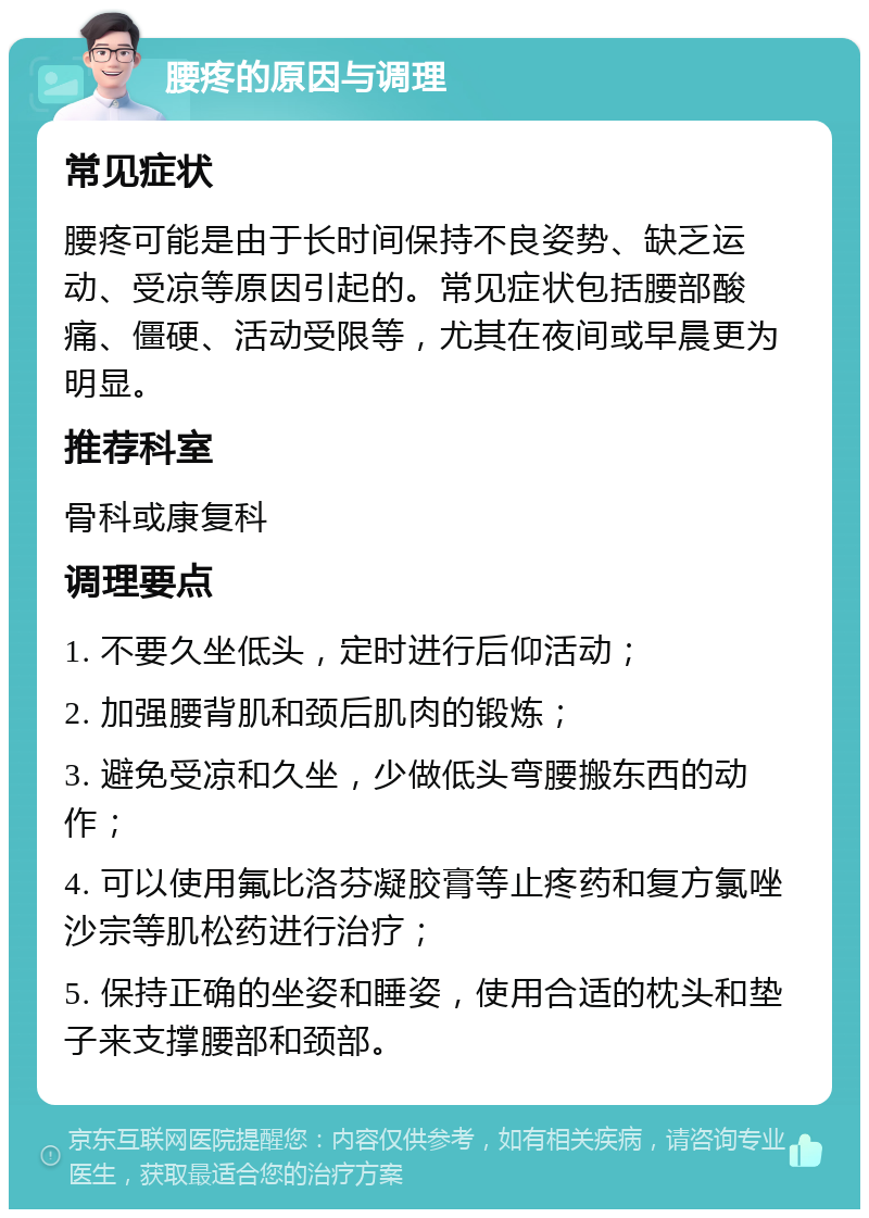 腰疼的原因与调理 常见症状 腰疼可能是由于长时间保持不良姿势、缺乏运动、受凉等原因引起的。常见症状包括腰部酸痛、僵硬、活动受限等，尤其在夜间或早晨更为明显。 推荐科室 骨科或康复科 调理要点 1. 不要久坐低头，定时进行后仰活动； 2. 加强腰背肌和颈后肌肉的锻炼； 3. 避免受凉和久坐，少做低头弯腰搬东西的动作； 4. 可以使用氟比洛芬凝胶膏等止疼药和复方氯唑沙宗等肌松药进行治疗； 5. 保持正确的坐姿和睡姿，使用合适的枕头和垫子来支撑腰部和颈部。