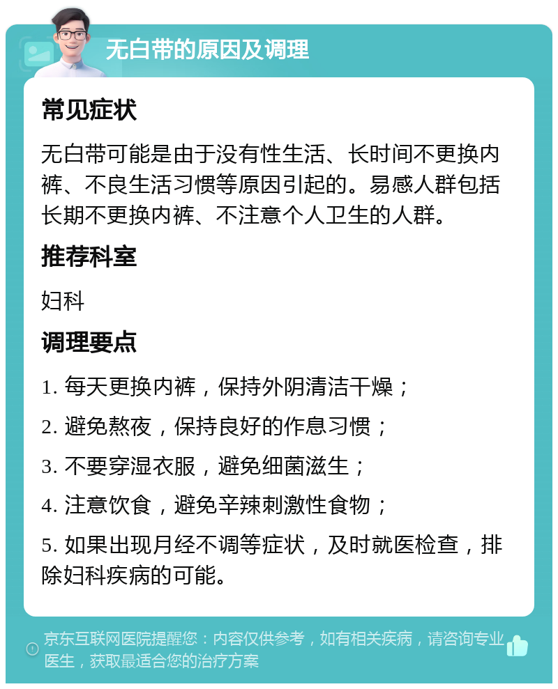 无白带的原因及调理 常见症状 无白带可能是由于没有性生活、长时间不更换内裤、不良生活习惯等原因引起的。易感人群包括长期不更换内裤、不注意个人卫生的人群。 推荐科室 妇科 调理要点 1. 每天更换内裤，保持外阴清洁干燥； 2. 避免熬夜，保持良好的作息习惯； 3. 不要穿湿衣服，避免细菌滋生； 4. 注意饮食，避免辛辣刺激性食物； 5. 如果出现月经不调等症状，及时就医检查，排除妇科疾病的可能。