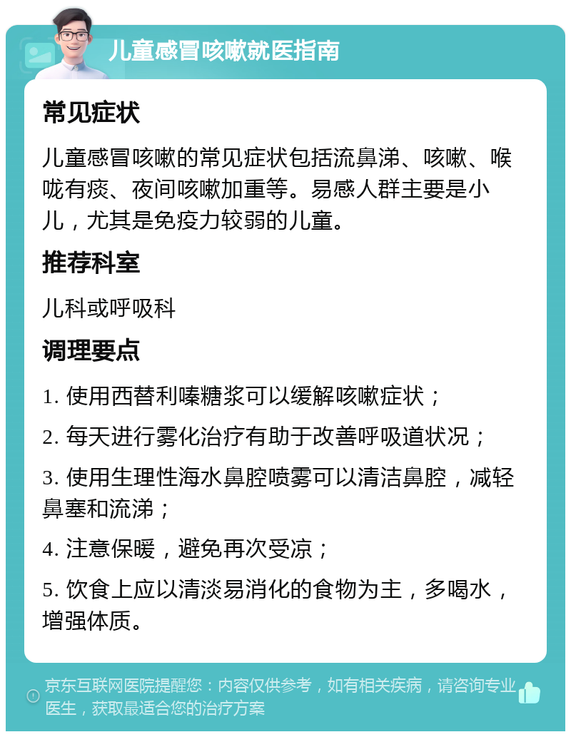 儿童感冒咳嗽就医指南 常见症状 儿童感冒咳嗽的常见症状包括流鼻涕、咳嗽、喉咙有痰、夜间咳嗽加重等。易感人群主要是小儿，尤其是免疫力较弱的儿童。 推荐科室 儿科或呼吸科 调理要点 1. 使用西替利嗪糖浆可以缓解咳嗽症状； 2. 每天进行雾化治疗有助于改善呼吸道状况； 3. 使用生理性海水鼻腔喷雾可以清洁鼻腔，减轻鼻塞和流涕； 4. 注意保暖，避免再次受凉； 5. 饮食上应以清淡易消化的食物为主，多喝水，增强体质。