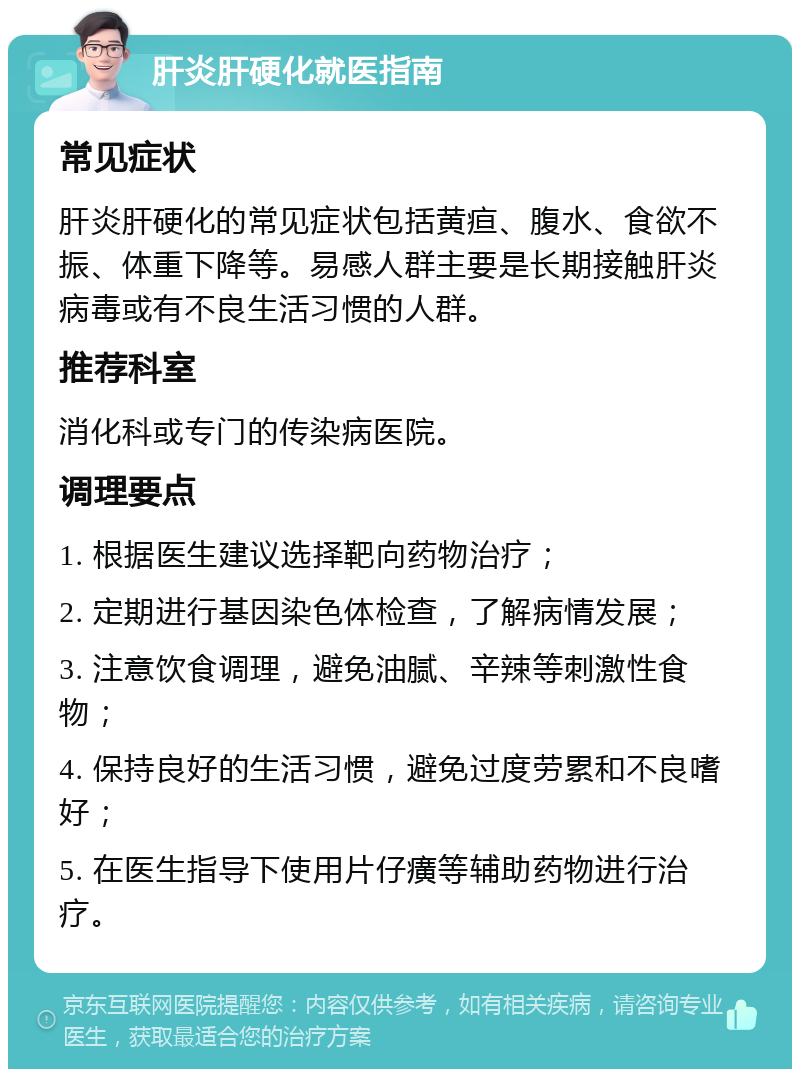 肝炎肝硬化就医指南 常见症状 肝炎肝硬化的常见症状包括黄疸、腹水、食欲不振、体重下降等。易感人群主要是长期接触肝炎病毒或有不良生活习惯的人群。 推荐科室 消化科或专门的传染病医院。 调理要点 1. 根据医生建议选择靶向药物治疗； 2. 定期进行基因染色体检查，了解病情发展； 3. 注意饮食调理，避免油腻、辛辣等刺激性食物； 4. 保持良好的生活习惯，避免过度劳累和不良嗜好； 5. 在医生指导下使用片仔癀等辅助药物进行治疗。