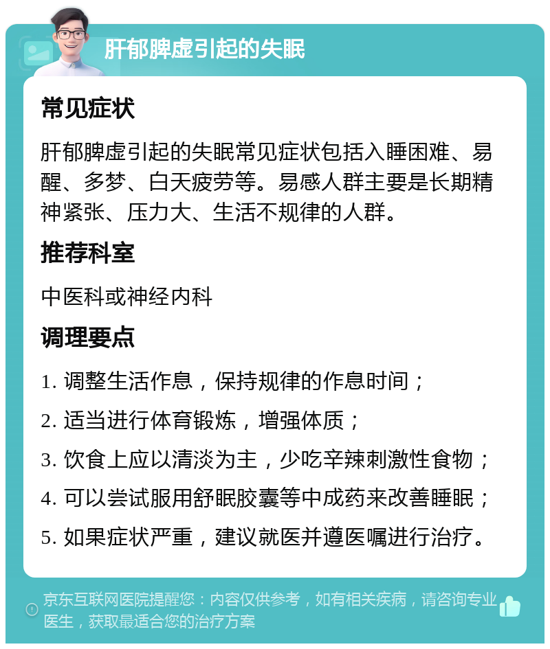 肝郁脾虚引起的失眠 常见症状 肝郁脾虚引起的失眠常见症状包括入睡困难、易醒、多梦、白天疲劳等。易感人群主要是长期精神紧张、压力大、生活不规律的人群。 推荐科室 中医科或神经内科 调理要点 1. 调整生活作息，保持规律的作息时间； 2. 适当进行体育锻炼，增强体质； 3. 饮食上应以清淡为主，少吃辛辣刺激性食物； 4. 可以尝试服用舒眠胶囊等中成药来改善睡眠； 5. 如果症状严重，建议就医并遵医嘱进行治疗。