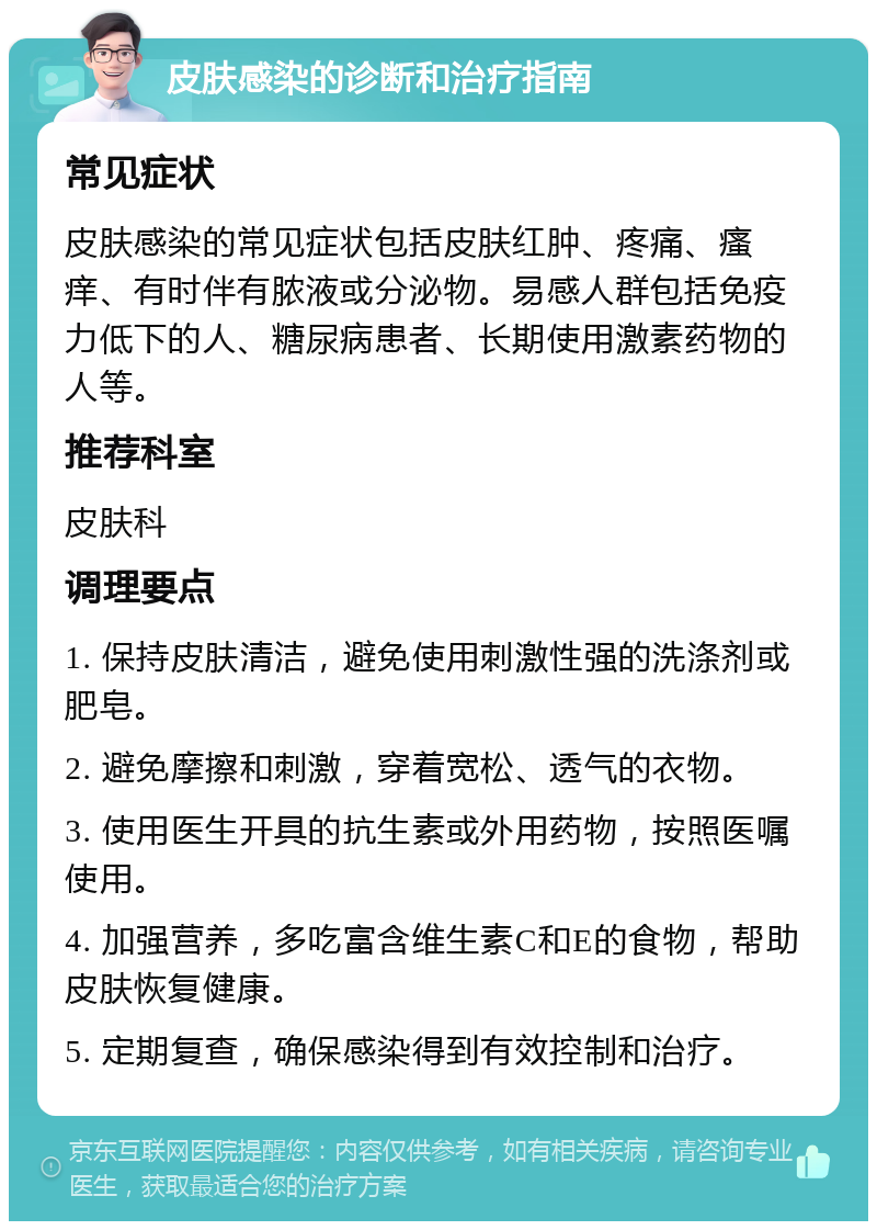 皮肤感染的诊断和治疗指南 常见症状 皮肤感染的常见症状包括皮肤红肿、疼痛、瘙痒、有时伴有脓液或分泌物。易感人群包括免疫力低下的人、糖尿病患者、长期使用激素药物的人等。 推荐科室 皮肤科 调理要点 1. 保持皮肤清洁，避免使用刺激性强的洗涤剂或肥皂。 2. 避免摩擦和刺激，穿着宽松、透气的衣物。 3. 使用医生开具的抗生素或外用药物，按照医嘱使用。 4. 加强营养，多吃富含维生素C和E的食物，帮助皮肤恢复健康。 5. 定期复查，确保感染得到有效控制和治疗。