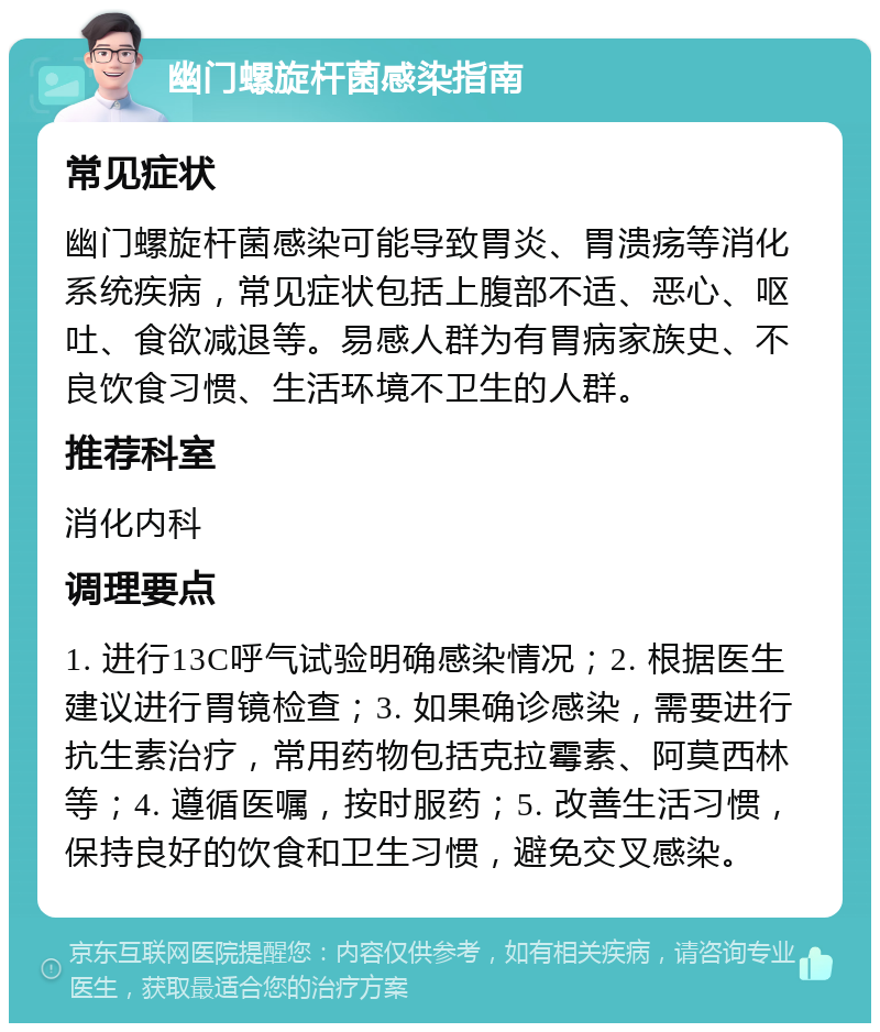 幽门螺旋杆菌感染指南 常见症状 幽门螺旋杆菌感染可能导致胃炎、胃溃疡等消化系统疾病，常见症状包括上腹部不适、恶心、呕吐、食欲减退等。易感人群为有胃病家族史、不良饮食习惯、生活环境不卫生的人群。 推荐科室 消化内科 调理要点 1. 进行13C呼气试验明确感染情况；2. 根据医生建议进行胃镜检查；3. 如果确诊感染，需要进行抗生素治疗，常用药物包括克拉霉素、阿莫西林等；4. 遵循医嘱，按时服药；5. 改善生活习惯，保持良好的饮食和卫生习惯，避免交叉感染。