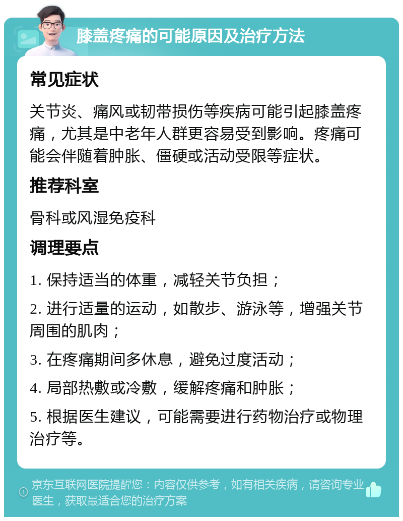 膝盖疼痛的可能原因及治疗方法 常见症状 关节炎、痛风或韧带损伤等疾病可能引起膝盖疼痛，尤其是中老年人群更容易受到影响。疼痛可能会伴随着肿胀、僵硬或活动受限等症状。 推荐科室 骨科或风湿免疫科 调理要点 1. 保持适当的体重，减轻关节负担； 2. 进行适量的运动，如散步、游泳等，增强关节周围的肌肉； 3. 在疼痛期间多休息，避免过度活动； 4. 局部热敷或冷敷，缓解疼痛和肿胀； 5. 根据医生建议，可能需要进行药物治疗或物理治疗等。