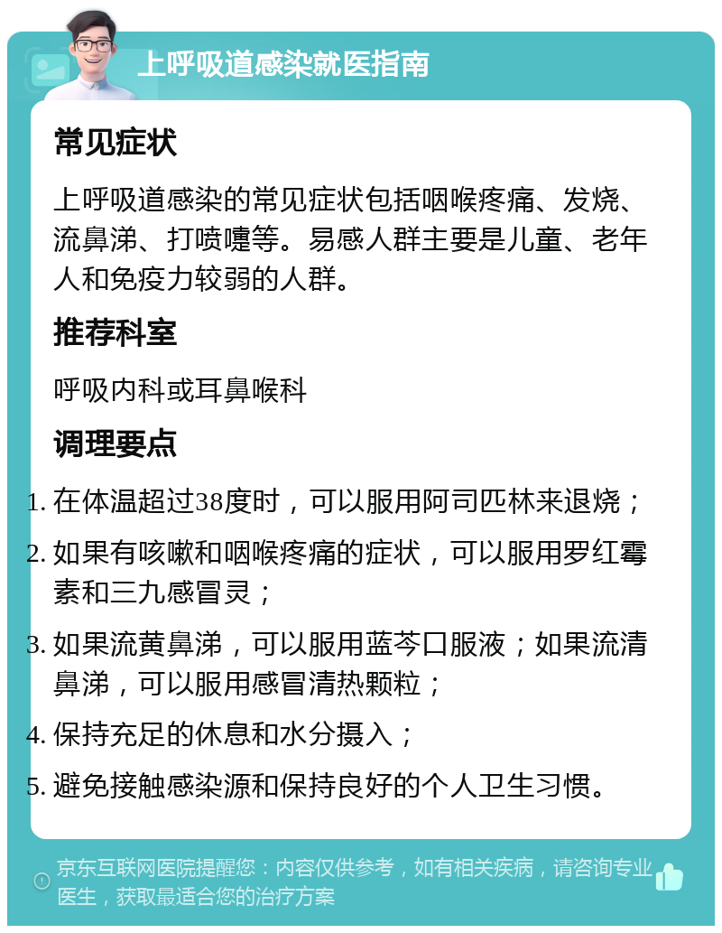 上呼吸道感染就医指南 常见症状 上呼吸道感染的常见症状包括咽喉疼痛、发烧、流鼻涕、打喷嚏等。易感人群主要是儿童、老年人和免疫力较弱的人群。 推荐科室 呼吸内科或耳鼻喉科 调理要点 在体温超过38度时，可以服用阿司匹林来退烧； 如果有咳嗽和咽喉疼痛的症状，可以服用罗红霉素和三九感冒灵； 如果流黄鼻涕，可以服用蓝芩口服液；如果流清鼻涕，可以服用感冒清热颗粒； 保持充足的休息和水分摄入； 避免接触感染源和保持良好的个人卫生习惯。