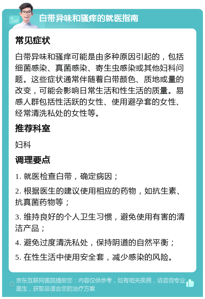 白带异味和骚痒的就医指南 常见症状 白带异味和骚痒可能是由多种原因引起的，包括细菌感染、真菌感染、寄生虫感染或其他妇科问题。这些症状通常伴随着白带颜色、质地或量的改变，可能会影响日常生活和性生活的质量。易感人群包括性活跃的女性、使用避孕套的女性、经常清洗私处的女性等。 推荐科室 妇科 调理要点 1. 就医检查白带，确定病因； 2. 根据医生的建议使用相应的药物，如抗生素、抗真菌药物等； 3. 维持良好的个人卫生习惯，避免使用有害的清洁产品； 4. 避免过度清洗私处，保持阴道的自然平衡； 5. 在性生活中使用安全套，减少感染的风险。