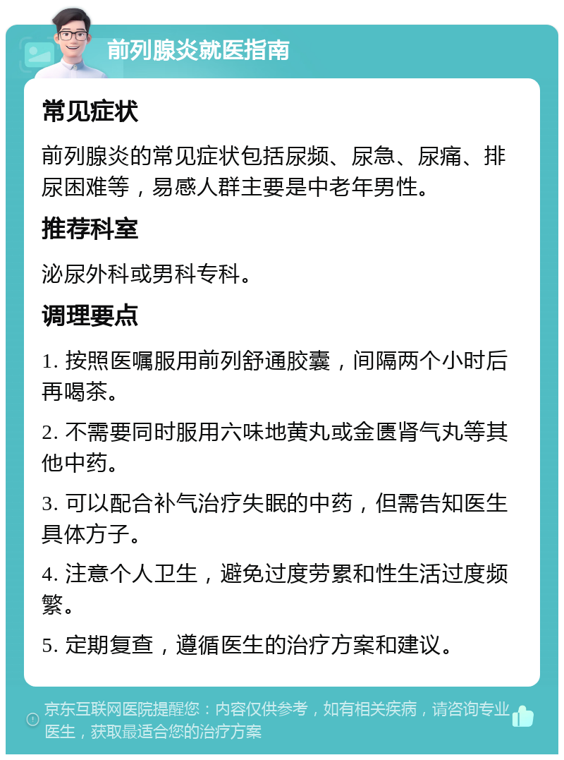 前列腺炎就医指南 常见症状 前列腺炎的常见症状包括尿频、尿急、尿痛、排尿困难等，易感人群主要是中老年男性。 推荐科室 泌尿外科或男科专科。 调理要点 1. 按照医嘱服用前列舒通胶囊，间隔两个小时后再喝茶。 2. 不需要同时服用六味地黄丸或金匮肾气丸等其他中药。 3. 可以配合补气治疗失眠的中药，但需告知医生具体方子。 4. 注意个人卫生，避免过度劳累和性生活过度频繁。 5. 定期复查，遵循医生的治疗方案和建议。