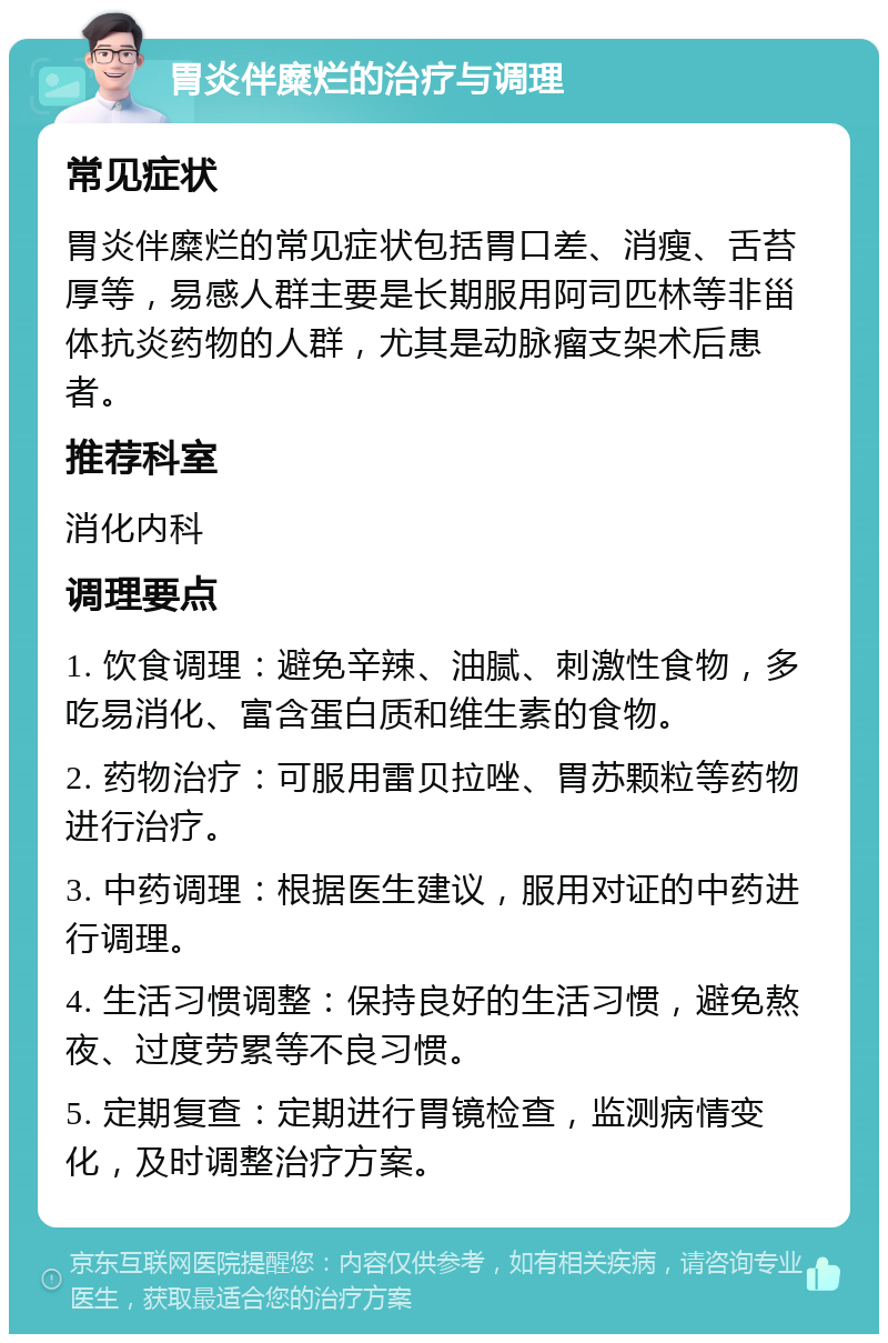 胃炎伴糜烂的治疗与调理 常见症状 胃炎伴糜烂的常见症状包括胃口差、消瘦、舌苔厚等，易感人群主要是长期服用阿司匹林等非甾体抗炎药物的人群，尤其是动脉瘤支架术后患者。 推荐科室 消化内科 调理要点 1. 饮食调理：避免辛辣、油腻、刺激性食物，多吃易消化、富含蛋白质和维生素的食物。 2. 药物治疗：可服用雷贝拉唑、胃苏颗粒等药物进行治疗。 3. 中药调理：根据医生建议，服用对证的中药进行调理。 4. 生活习惯调整：保持良好的生活习惯，避免熬夜、过度劳累等不良习惯。 5. 定期复查：定期进行胃镜检查，监测病情变化，及时调整治疗方案。