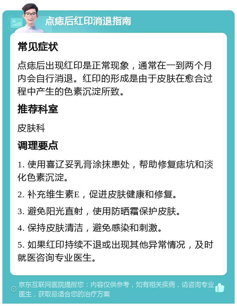 点痣后红印消退指南 常见症状 点痣后出现红印是正常现象，通常在一到两个月内会自行消退。红印的形成是由于皮肤在愈合过程中产生的色素沉淀所致。 推荐科室 皮肤科 调理要点 1. 使用喜辽妥乳膏涂抹患处，帮助修复痣坑和淡化色素沉淀。 2. 补充维生素E，促进皮肤健康和修复。 3. 避免阳光直射，使用防晒霜保护皮肤。 4. 保持皮肤清洁，避免感染和刺激。 5. 如果红印持续不退或出现其他异常情况，及时就医咨询专业医生。